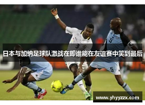 日本与加纳足球队激战在即谁能在友谊赛中笑到最后